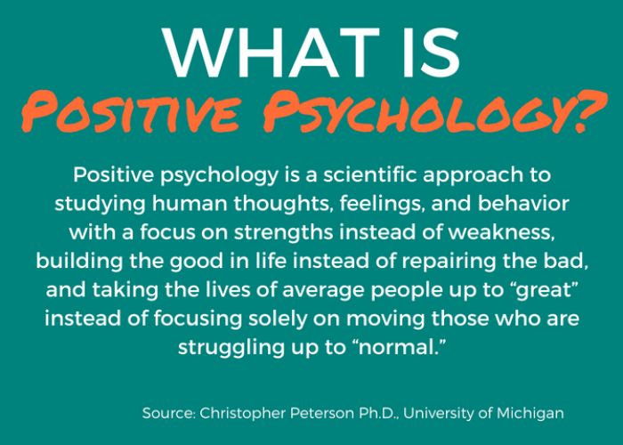 What is Positive Psychology? Positive psychology is a scientific approach to studying human thoughts, feelings, and behavior with a focus on strengths instead of weakness, building the good in life instead of repairing the bad, and taking the lives of average people up to “great” instead of focusing solely on moving those who are struggling up to “normal.” Source: Christopher Peterson Ph.D., University of Michigan